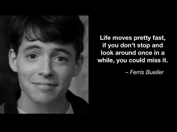 Life moves pretty fast, if you don't stop and look around once in a while, you could miss it. - Ferris Bueller